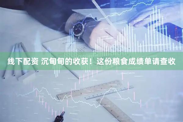 线下配资 沉甸甸的收获！这份粮食成绩单请查收