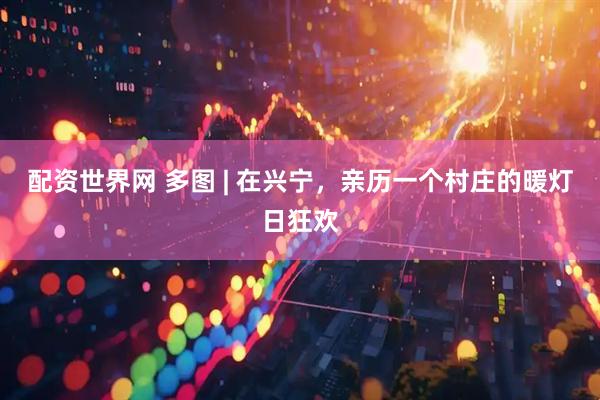 配资世界网 多图 | 在兴宁，亲历一个村庄的暖灯日狂欢