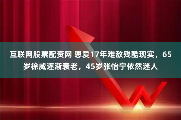 互联网股票配资网 恩爱17年难敌残酷现实，65岁徐威逐渐衰老，45岁张怡宁依然迷人