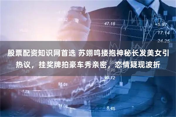 股票配资知识网首选 苏翊鸣搂抱神秘长发美女引热议，挂奖牌拍豪车秀亲密，恋情疑现波折