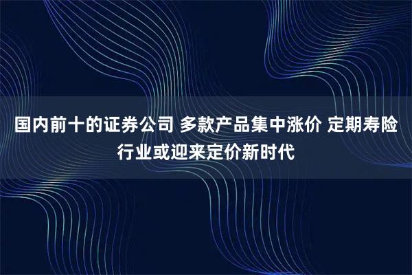 国内前十的证券公司 多款产品集中涨价 定期寿险行业或迎来定价新时代
