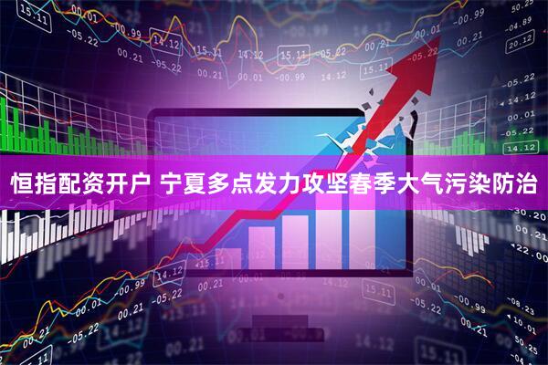 恒指配资开户 宁夏多点发力攻坚春季大气污染防治
