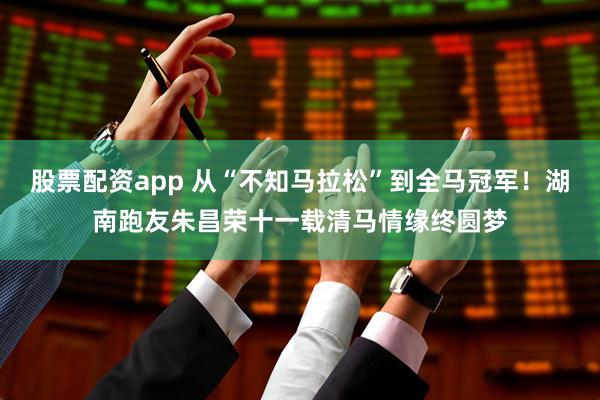 股票配资app 从“不知马拉松”到全马冠军！湖南跑友朱昌荣十一载清马情缘终圆梦