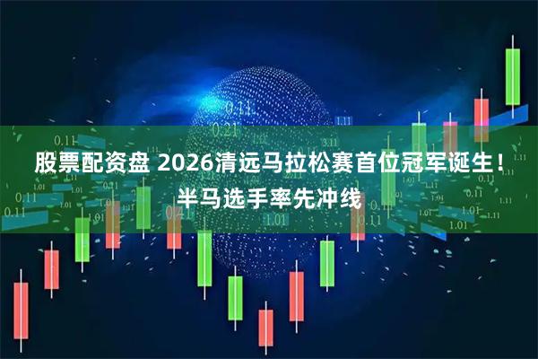 股票配资盘 2026清远马拉松赛首位冠军诞生！半马选手率先冲线
