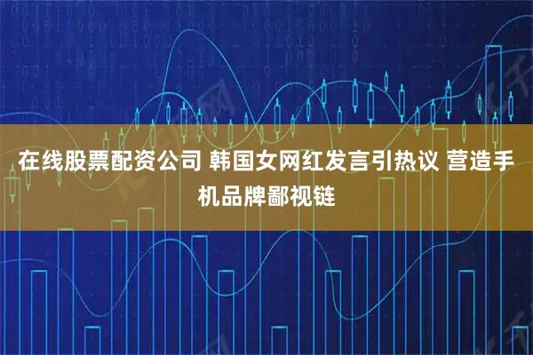 在线股票配资公司 韩国女网红发言引热议 营造手机品牌鄙视链
