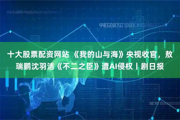 十大股票配资网站 《我的山与海》央视收官，敖瑞鹏沈羽洁《不二之臣》遭AI侵权丨剧日报