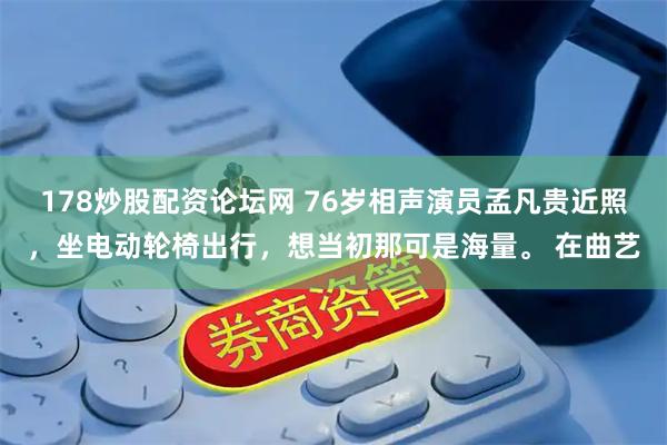 178炒股配资论坛网 76岁相声演员孟凡贵近照，坐电动轮椅出行，想当初那可是海量。 在曲艺