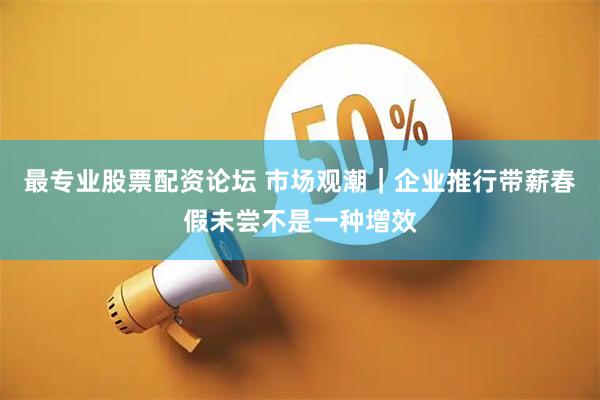 最专业股票配资论坛 市场观潮｜企业推行带薪春假未尝不是一种增效