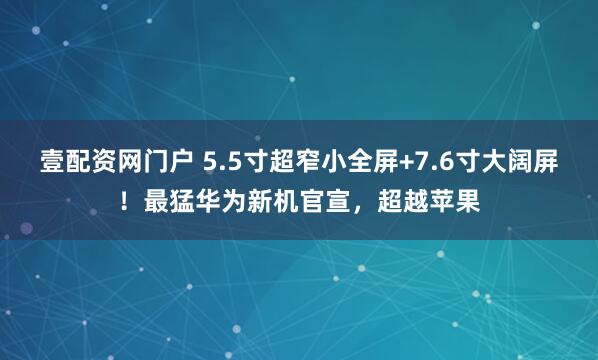 壹配资网门户 5.5寸超窄小全屏+7.6寸大阔屏！最猛华为新机官宣，超越苹果