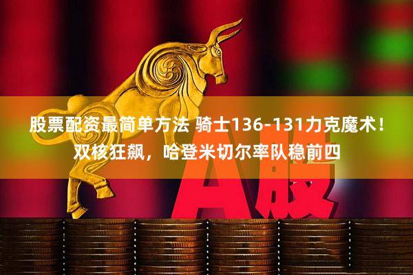 股票配资最简单方法 骑士136-131力克魔术！双核狂飙，哈登米切尔率队稳前四