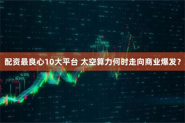 配资最良心10大平台 太空算力何时走向商业爆发？