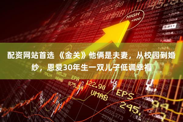 配资网站首选 《金关》他俩是夫妻，从校园到婚纱，恩爱30年生一双儿子低调幸福
