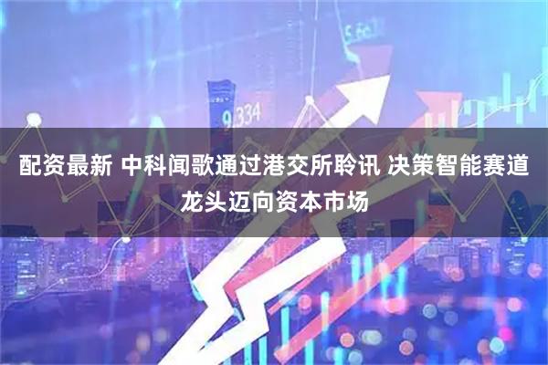 配资最新 中科闻歌通过港交所聆讯 决策智能赛道龙头迈向资本市场
