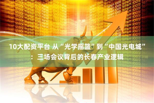 10大配资平台 从“光学摇篮”到“中国光电城”：三场会议背后的长春产业逻辑