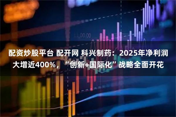 配资炒股平台 配开网 科兴制药：2025年净利润大增近400%，“创新+国际化”战略全面开花